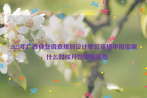 2022年廣西林業(yè)調(diào)查規(guī)劃設(shè)計(jì)單位資格申報(bào)指南，什么時(shí)候開(kāi)始申報(bào)資質(zhì)