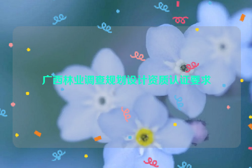 廣西林業調查規劃設計資質認證要求