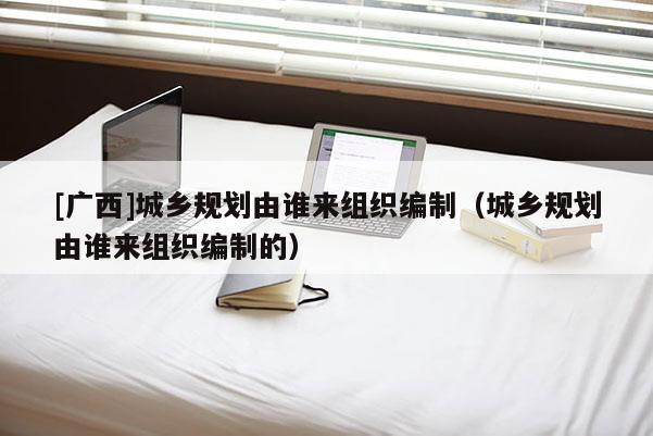 [廣西]城鄉規劃由誰來組織編制（城鄉規劃由誰來組織編制的）