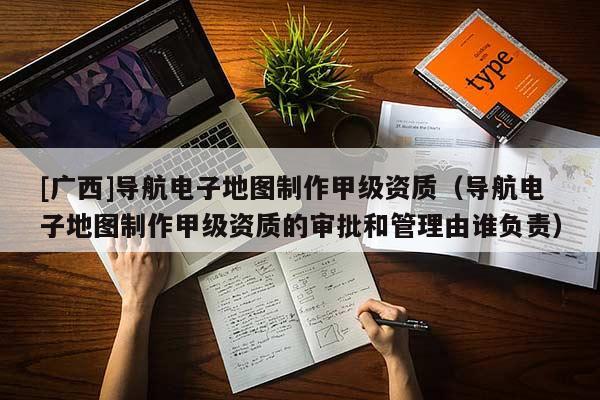 [廣西]導航電子地圖制作甲級資質（導航電子地圖制作甲級資質的審批和管理由誰負責）