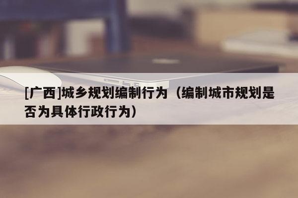 [廣西]城鄉規劃編制行為（編制城市規劃是否為具體行政行為）