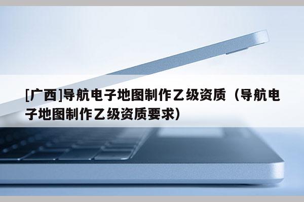 [廣西]導航電子地圖制作乙級資質（導航電子地圖制作乙級資質要求）