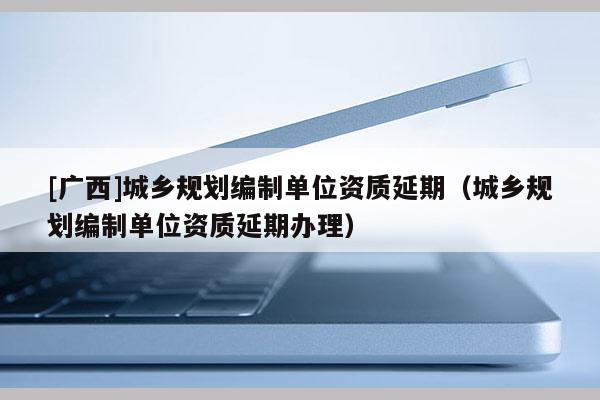 [廣西]城鄉(xiāng)規(guī)劃編制單位資質(zhì)延期（城鄉(xiāng)規(guī)劃編制單位資質(zhì)延期辦理）