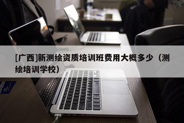 [廣西]新測(cè)繪資質(zhì)培訓(xùn)班費(fèi)用大概多少（測(cè)繪培訓(xùn)學(xué)校）