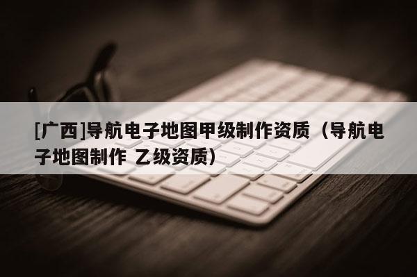 [廣西]導航電子地圖甲級制作資質（導航電子地圖制作 乙級資質）