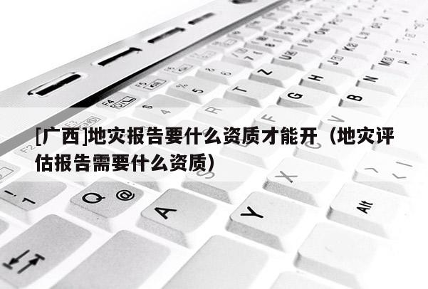[廣西]地災報告要什么資質才能開（地災評估報告需要什么資質）