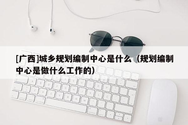 [廣西]城鄉規劃編制中心是什么（規劃編制中心是做什么工作的）