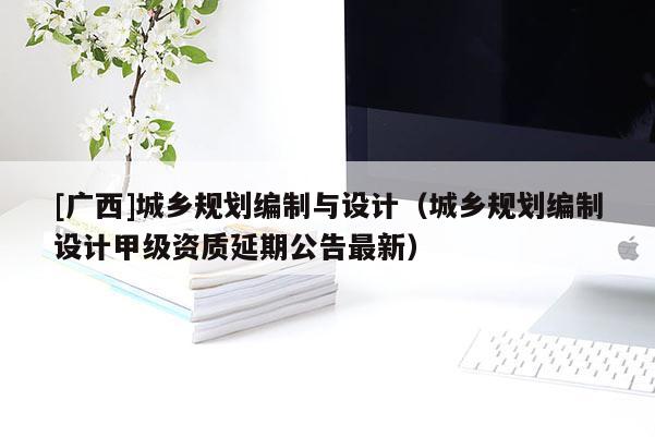 [廣西]城鄉規劃編制與設計（城鄉規劃編制設計甲級資質延期公告最新）