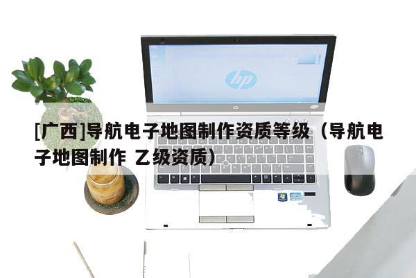 [廣西]導航電子地圖制作資質等級（導航電子地圖制作 乙級資質）