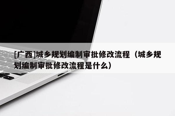 [廣西]城鄉規劃編制審批修改流程（城鄉規劃編制審批修改流程是什么）
