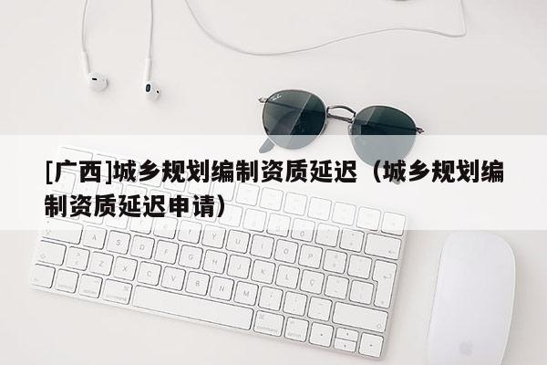 [廣西]城鄉規劃編制資質延遲（城鄉規劃編制資質延遲申請）