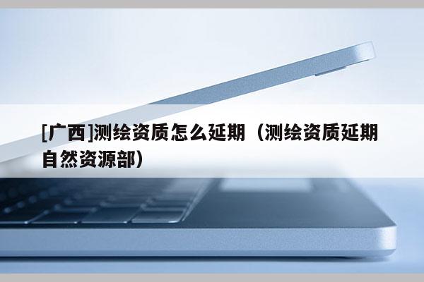 [廣西]測繪資質怎么延期（測繪資質延期 自然資源部）