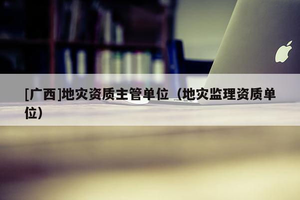 [廣西]地災(zāi)資質(zhì)主管單位（地災(zāi)監(jiān)理資質(zhì)單位）
