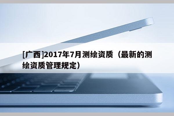 [廣西]2017年7月測繪資質(zhì)（最新的測繪資質(zhì)管理規(guī)定）
