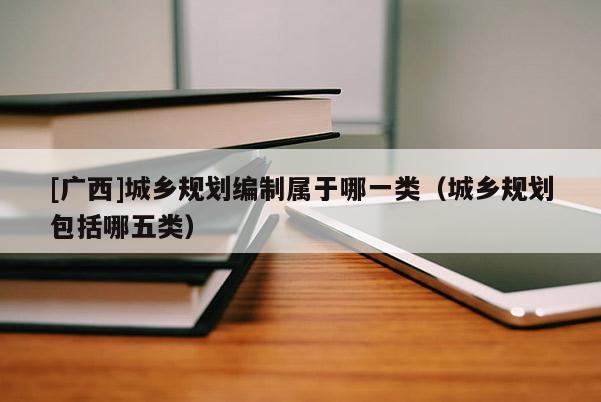 [廣西]城鄉規劃編制屬于哪一類（城鄉規劃包括哪五類）