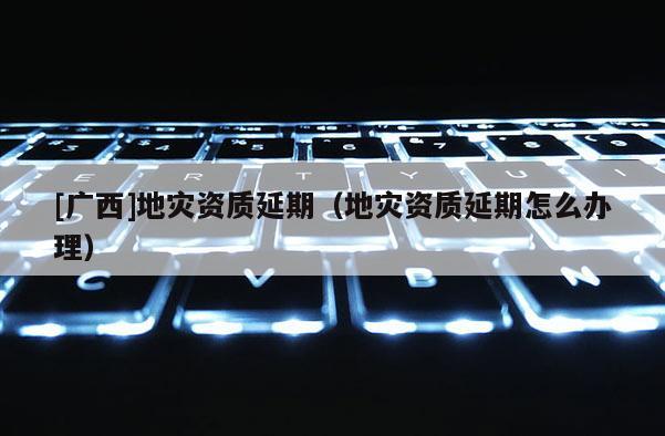 [廣西]地災資質延期（地災資質延期怎么辦理）