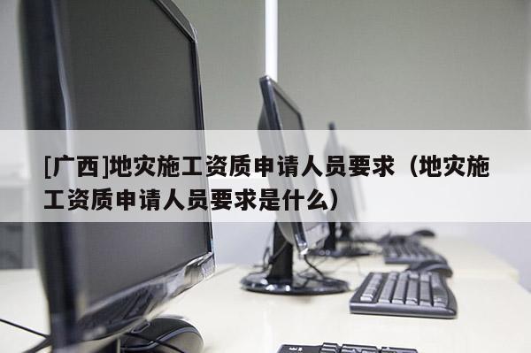 [廣西]地災施工資質申請人員要求（地災施工資質申請人員要求是什么）