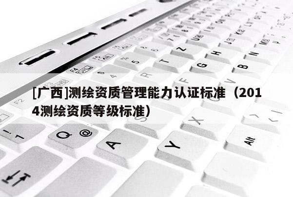 [廣西]測繪資質管理能力認證標準（2014測繪資質等級標準）
