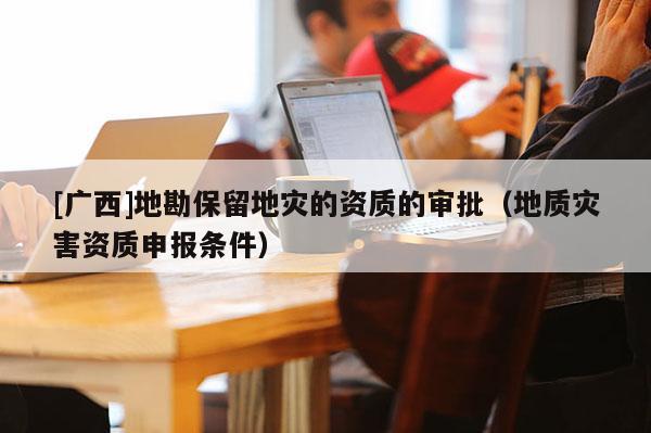[廣西]地勘保留地災的資質的審批（地質災害資質申報條件）