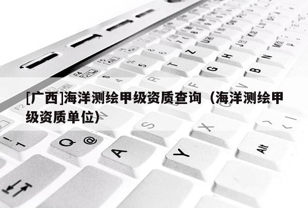 [廣西]海洋測(cè)繪甲級(jí)資質(zhì)查詢（海洋測(cè)繪甲級(jí)資質(zhì)單位）