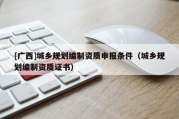 [廣西]城鄉(xiāng)規(guī)劃編制資質(zhì)申報條件（城鄉(xiāng)規(guī)劃編制資質(zhì)證書）