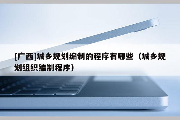 [廣西]城鄉規劃編制的程序有哪些（城鄉規劃組織編制程序）