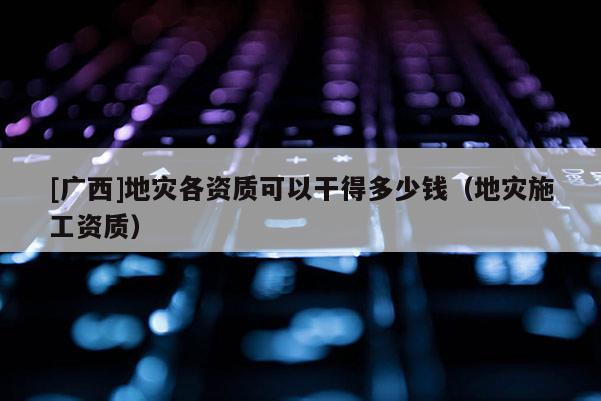 [廣西]地災各資質可以干得多少錢（地災施工資質）