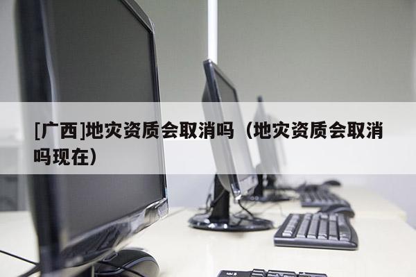 [廣西]地災資質會取消嗎（地災資質會取消嗎現在）