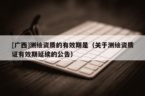[廣西]測繪資質(zhì)的有效期是（關(guān)于測繪資質(zhì)證有效期延續(xù)的公告）