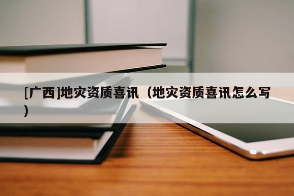 [廣西]地災資質喜訊（地災資質喜訊怎么寫）