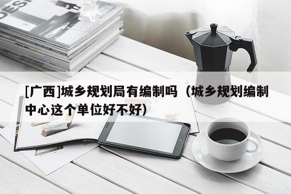 [廣西]城鄉規劃局有編制嗎（城鄉規劃編制中心這個單位好不好）