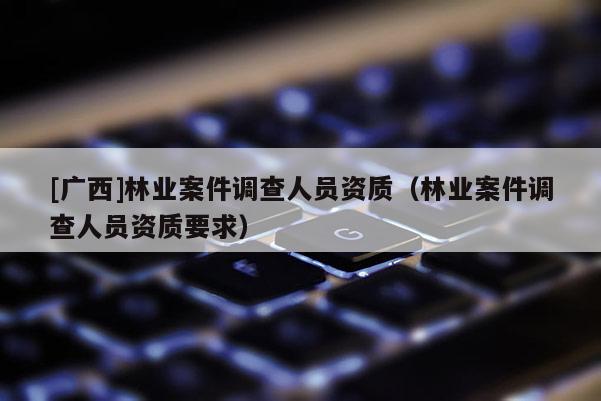 [廣西]林業案件調查人員資質（林業案件調查人員資質要求）