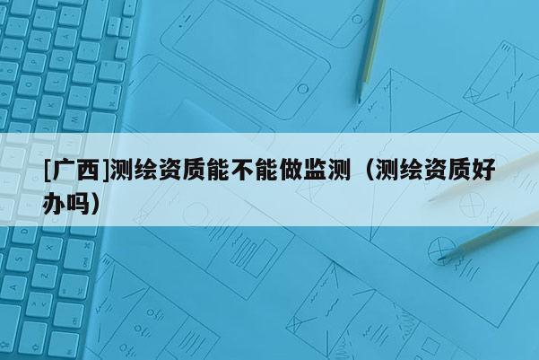[廣西]測繪資質能不能做監測（測繪資質好辦嗎）