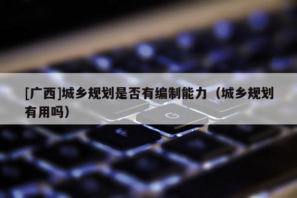 [廣西]城鄉規劃是否有編制能力（城鄉規劃有用嗎）