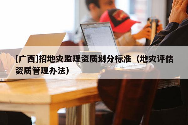[廣西]招地災監理資質劃分標準（地災評估資質管理辦法）