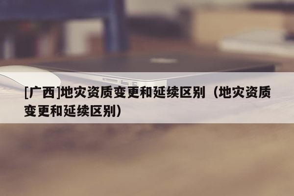 [廣西]地災資質變更和延續區別（地災資質變更和延續區別）