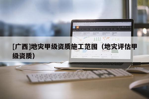 [廣西]地災甲級資質施工范圍（地災評估甲級資質）
