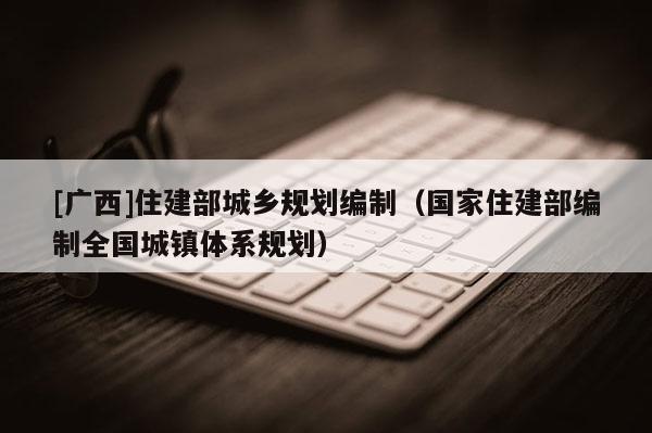 [廣西]住建部城鄉規劃編制（國家住建部編制全國城鎮體系規劃）