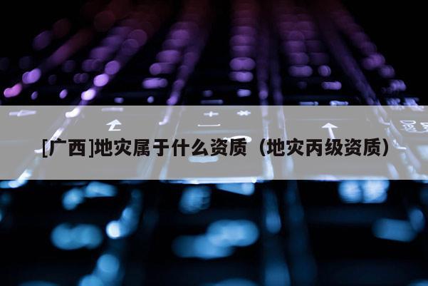 [廣西]地災屬于什么資質（地災丙級資質）