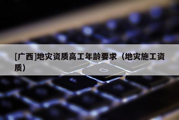 [廣西]地災資質高工年齡要求（地災施工資質）