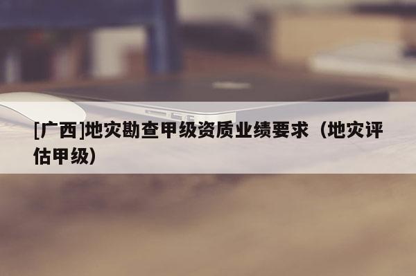[廣西]地災勘查甲級資質業績要求（地災評估甲級）