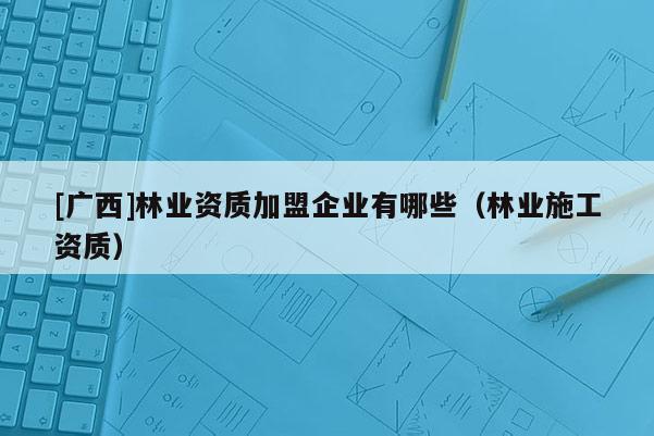 [廣西]林業資質加盟企業有哪些（林業施工資質）