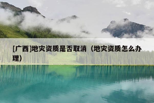 [廣西]地災資質是否取消（地災資質怎么辦理）