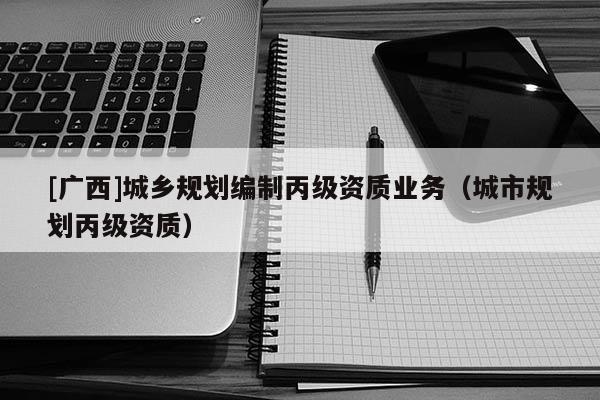 [廣西]城鄉(xiāng)規(guī)劃編制丙級資質(zhì)業(yè)務(wù)（城市規(guī)劃丙級資質(zhì)）