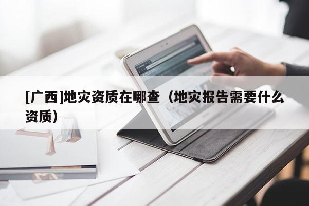 [廣西]地災資質在哪查（地災報告需要什么資質）