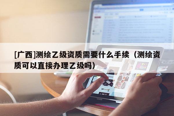 [廣西]測繪乙級資質需要什么手續（測繪資質可以直接辦理乙級嗎）