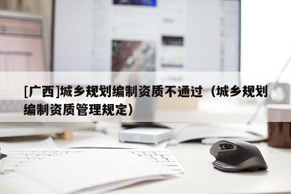 [廣西]城鄉(xiāng)規(guī)劃編制資質(zhì)不通過（城鄉(xiāng)規(guī)劃編制資質(zhì)管理規(guī)定）