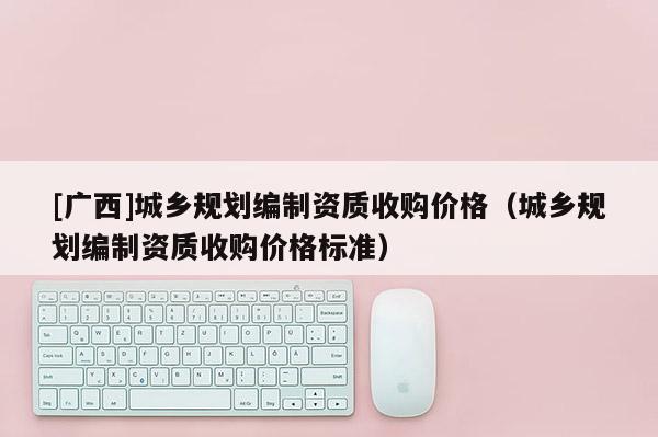 [廣西]城鄉規劃編制資質收購價格（城鄉規劃編制資質收購價格標準）