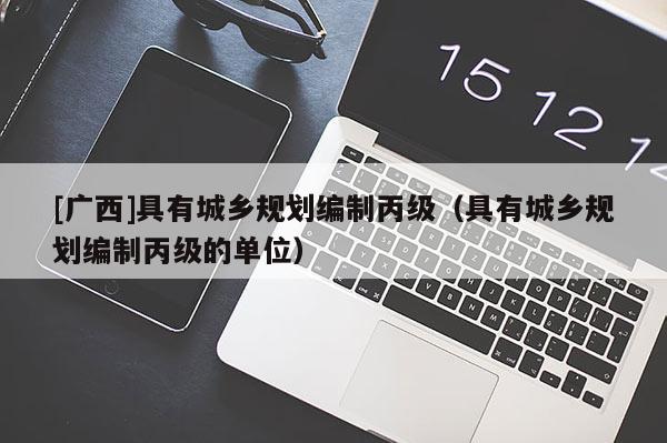 [廣西]具有城鄉規劃編制丙級（具有城鄉規劃編制丙級的單位）