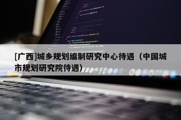 [廣西]城鄉規劃編制研究中心待遇（中國城市規劃研究院待遇）